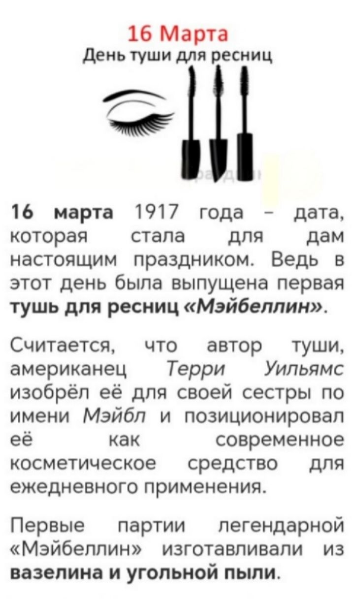 16 Марта День туши для ресниц. 16 марта 1917 года — дата, которая стала для дам настоящим праздником. Ведь в этот день была выпущена первая тушь для ресниц «Мэйбеллин». Считается, что автор туши, американец Терри Уильямс изобрёл её для своей сестры по имени Мэйбл и позиционировал её как современное косметическое средство для ежедневного применения. Первые партии легендарной «Мэйбеллин» изготовляли из вазелина и угольной пыли.
