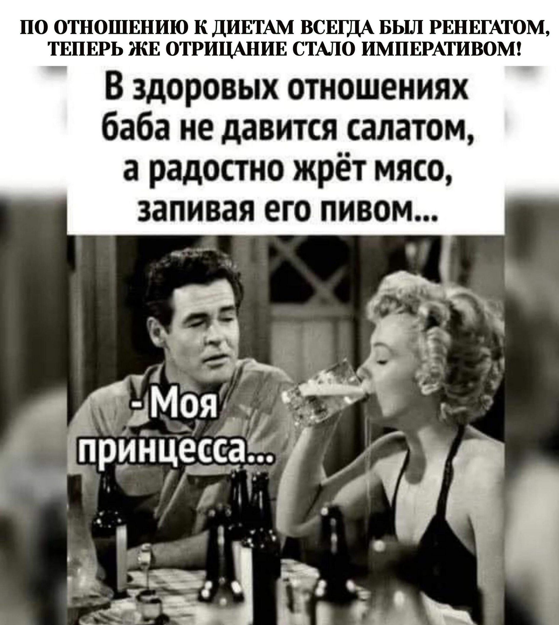 ПО ОТНОШЕНИЮ К ДИЕТАМ ВСЕГДА БЫЛ РЕНЕГАТОМ, ТЕПЕРЬ ЖЕ ОТРИЦАНИЕ СТАЛО ИМПЕРАТИВОМ! В здоровых отношениях баба не давится салатом, а радостно жрёт мясо, запивая его пивом... - Моя принцесса...