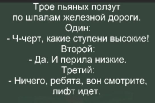 Трое пьяных ползут по шпалам железной дороги. Один: - Ч-черт, какие ступени высокие! Второй: - Да. И перила низкие. Третий: - Ничего, ребята, вон смотрите, лифт идет.