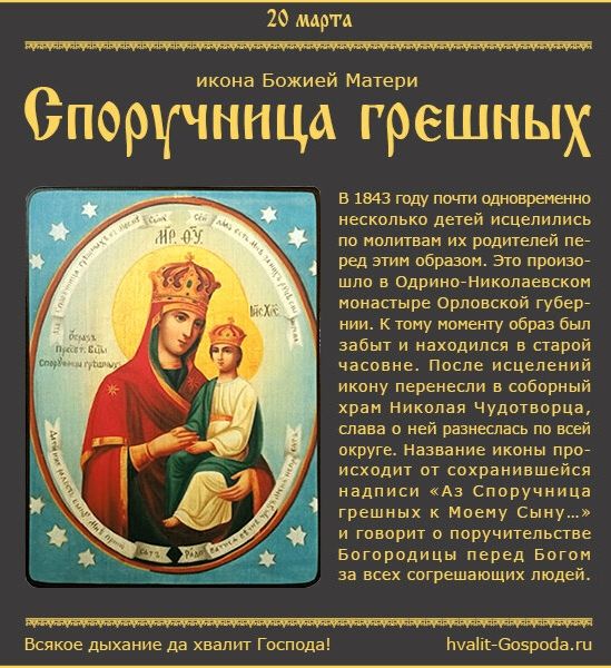 20 марта икона Божией Матери Споручница грешных. В 1843 году почти одновременно несколько детей исцелились по молитвам их родителей перед этим образом. Это произошло в Одрино-Николаевском монастыре Орловской губернии. К тому моменту образ был забыт и находился в старой часовне. После исцелений икону перенесли в соборный храм Николая Чудотворца, сла