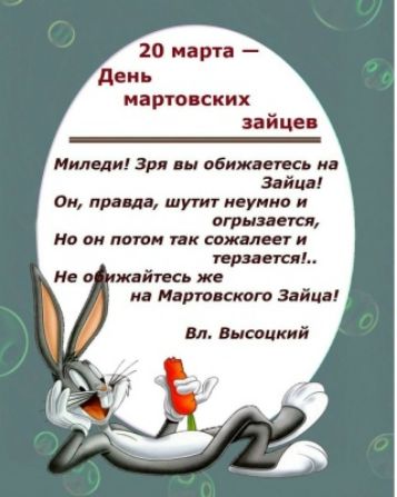 20 марта – День мартовских зайцев. Миледи! Зря вы обижаетесь на Зайца! Он, правда, шутит неумно и огрызается, Но он потом так сожалеет и терзается!.. Не обижайтесь же на Мартовского Зайца! Вл. Высоцкий