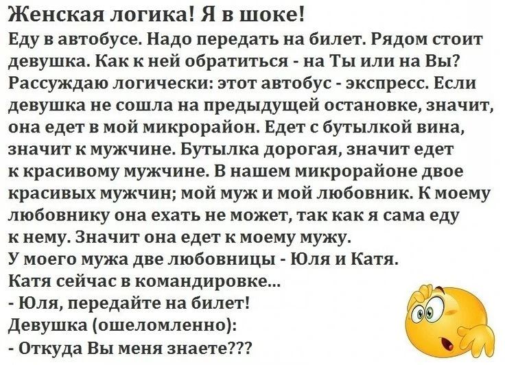 Женская логика! Я в шоке! Еду в автобусе. Надо передать на билет. Рядом стоит девушка. Как к ней обратиться - на Ты или на Вы? Рассуждаю логически: этот автобус - экспресс. Если девушка не сошла на предыдущей остановке, значит, она едет в мой микрорайон. Едет с бутылкой вина, значит к мужчине. Бутылка дорогая, значит едет к красивому мужчине. В
