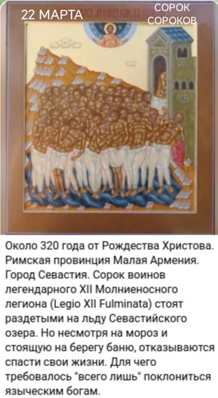 22 МАРТА СОРОК СОРОКОВ Около 320 года от Рождества Христова. Римская провинция Малая Армения. Город Севастия. Сорок воинов легендарного XII Молниеносного легиона (Legio XII Fulminata) стоят раздетыми на льду Севастийского озера. Но несмотря на мороз и стоящую на берегу баню, отказываются спасти свои жизни. Для чего требовалось 
