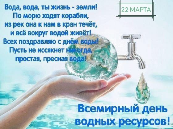 Вода, вода, ты жизнь - земли! По морю ходят корабли, из рек она к нам в кран течёт, и всё вокруг водой живёт! Всех поздравляю с днём воды! Пусть не иссякнет никогда, простая, пресная вода! 22 МАРТА Всемирный день водных ресурсов!