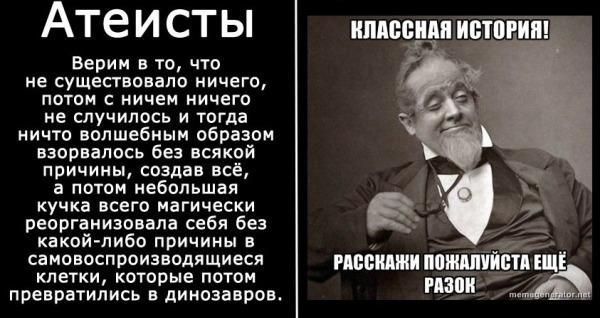 Атеисты. Верим в то, что не существовало ничего, потом с ничем ничего не случилось и тогда ничто волшебным образом взорвалось без всякой причины, создав всё, а потом небольшая кучка всего магически реорганизовала себя без какой-либо причины в самовоспроизводящиеся клетки, которые потом превратились в динозавров. КЛАССНАЯ ИСТОРИЯ! РАССКАЖИ