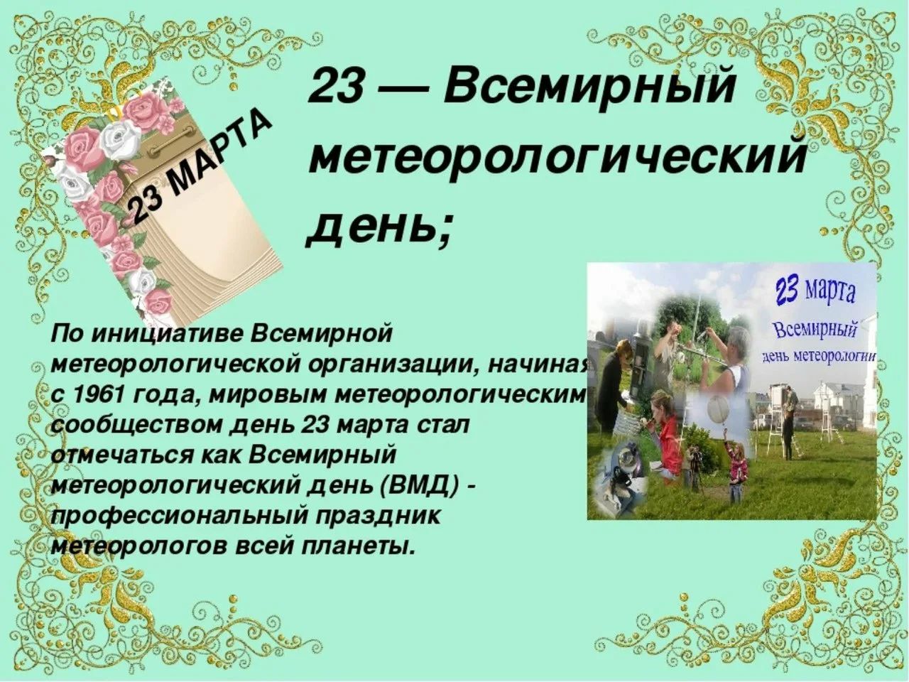23 МАРТА 23 — Всемирный метеорологический день; По инициативе Всемирной метеорологической организации, начиная с 1961 года, мировым метеорологическим сообществом день 23 марта стал отмечаться как Всемирный метеорологический день (ВМД) - профессиональный праздник метеорологов всей планеты. 23 марта Всемирный день метеорологии