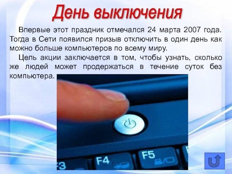 День выключения. Впервые этот праздник отмечался 24 марта 2007 года. Тогда в Сети появился призыв отключить в один день как можно больше компьютеров по всему миру. Цель акции заключается в том, чтобы узнать, сколько же людей может продержаться в течение суток без компьютера.