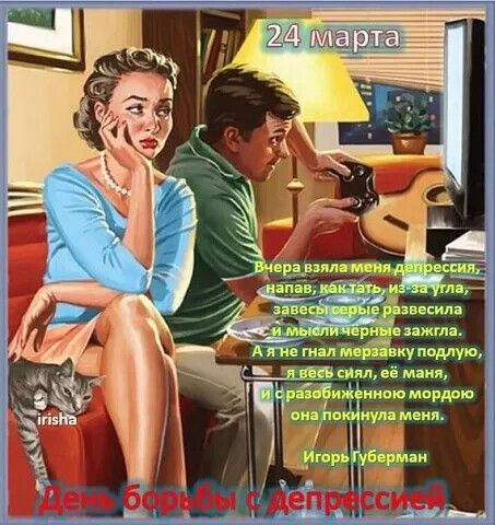 24 марта Вчера взяла меня депрессия, напав, как тать, из-за угла, завесы серые развесила и мысли чёрные зажгла. А я не гнал мерзавку подлую, я весь сиял, её маня, и с разобиженною мордою она покинула меня. Игорь Губерман День борьбы с депрессией
