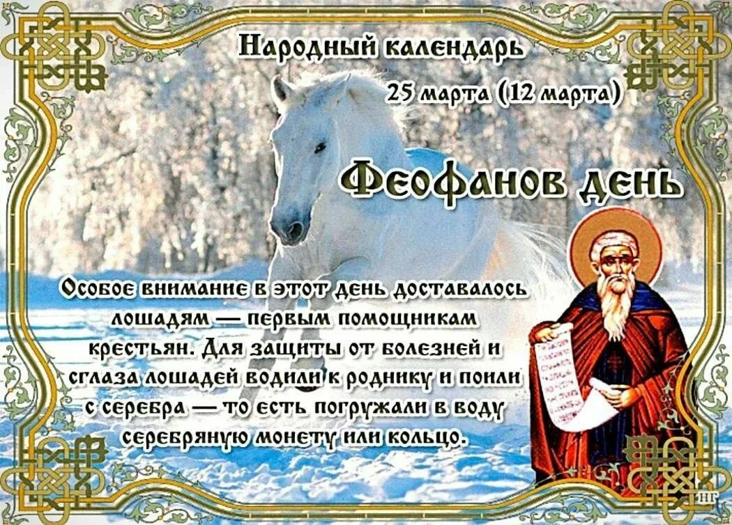 Народный календарь 25 марта (12 марта) Феофанов день Особое внимание в этот день доставалось лошадям — первым помощникам крестьян. Для защиты от болезней и сглаза лошадей водили к роднику и поили с серебра — то есть погружали в воду серебряную монету или кольцо.