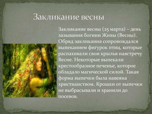 Закликание весны Закликание весны (25 марта) – день зазывания богини Живы (Весны). Обряд закликания сопровождался выпеканием фигурок птиц, которые распахивали свои крылья навстречу Весне. Некоторые выпекали крестообразное печенье, которое обладало магической силой. Такая форма выпечки была навеяна христианством. Крошки от выпечки не выбрасывали и