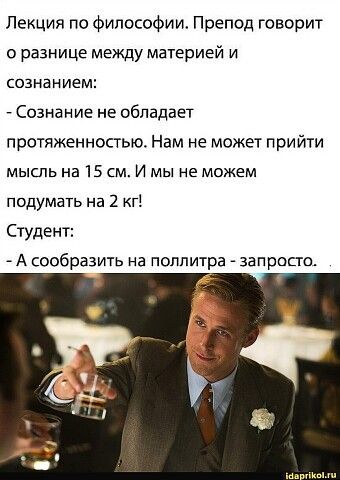 Лекция по философии. Препод говорит о разнице между материей и сознанием: - Сознание не обладает протяженностью. Нам не может прийти мысль на 15 см. И мы не можем подумать на 2 кг! Студент: - А сообразить на поллитра - запросто.