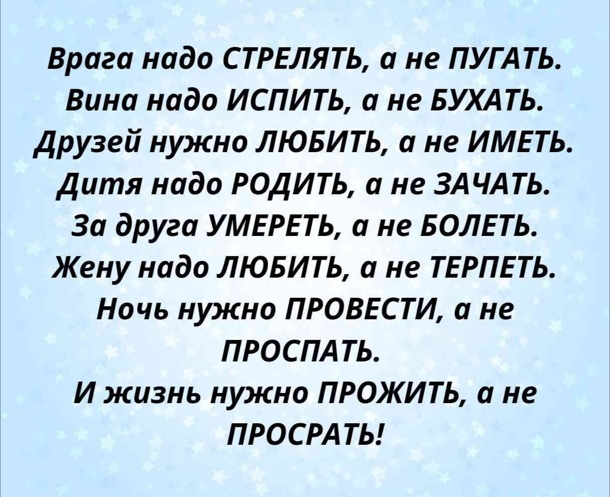 Врага надо СТРЕЛЯТЬ, а не ПУГАТЬ. Вина надо ИСПИТЬ, а не БУХАТЬ. Друзей нужно ЛЮБИТЬ, а не ИМЕТЬ. Дитя надо РОДИТЬ, а не ЗАЧАТЬ. За друга УМЕРЕТЬ, а не БОЛЕТЬ. Жену надо ЛЮБИТЬ, а не ТЕРПЕТЬ. Ночь нужно ПРОВЕСТИ, а не ПРОСПАТЬ. И жизнь нужно ПРОЖИТЬ, а не ПРОСРАТЬ!