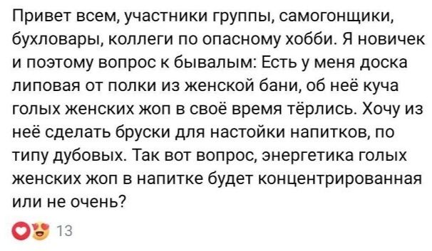 Привет всем, участники группы, самогонщики, бухловары, коллеги по опасному хобби. Я новичок и поэтому вопрос к бывалым: Есть у меня доска липовая от полки из женской бани, об неё куча голых женских жоп в своё время тёрлись. Хочу из неё сделать бруски для настойки напитков, по типу дубовых. Так вот вопрос, энергетика голых женских жоп в напитке