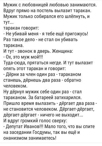 Мужик с любовницей любовью занимаются. Вдруг прямо на постель вылазит таракан. Мужик только собирался его шлёпнуть, и тут... таракан говорит: - Не убивай меня - я тебе ещё пригожусь! Раз такое дело - не стал он убивать таракана. И тут - звонок в дверь. Женщина: - Ох, это муж мой!!! Туда-сюда, прятаться негде. И тут вылазит опять этот таракан и