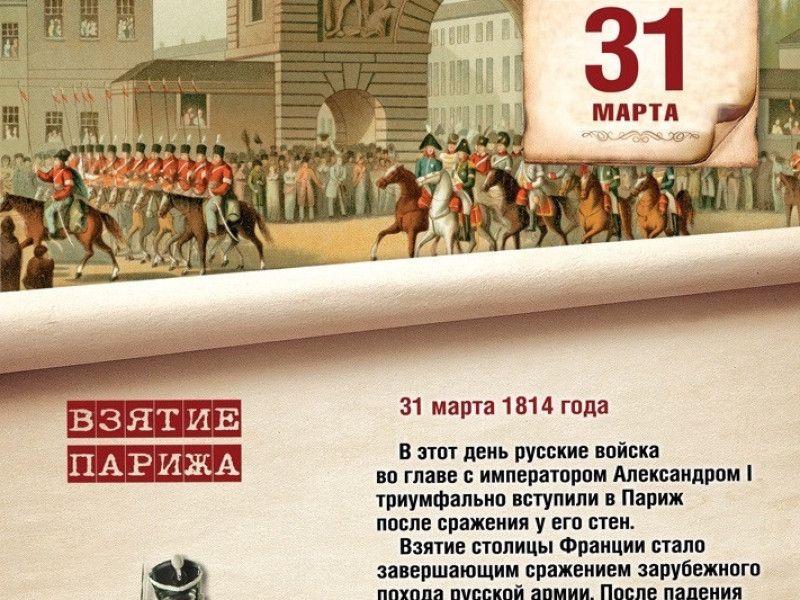 31 МАРТА ВЗЯТИЕ ПАРИЖА 31 марта 1814 года В этот день русские войска во главе с императором Александром I триумфально вступили в Париж после сражения у его стен. Взятие столицы Франции стало завершающим сражением зарубежного похода русской армии. После падения