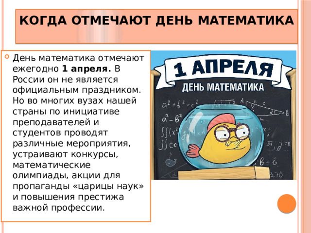 КОГДА ОТМЕЧАЮТ ДЕНЬ МАТЕМАТИКА. День математика отмечают ежегодно 1 апреля. В России он не является официальным праздником. Но во многих вузах нашей страны по инициативе преподавателей и студентов проводят различные мероприятия, устраивают конкурсы, математические олимпиады, акции для пропаганды «царицы наук» и повышения престижа важной профессии.
