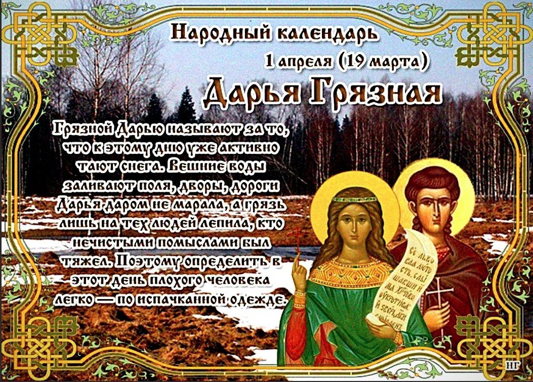 Народный календарь
1 апреля (19 марта)
Дарья Грязная
Грязной Дарью называют за то, что к этому дню уже активно тают снега. Вешние воды заливают поля, дворы, дороги. Дарья даром не марала, а грязь лишь на тех людей лепила, кто нечистыми помыслами был тяжел. Поэтому определить в этот день плохого человека легко — по испачканной одежде.