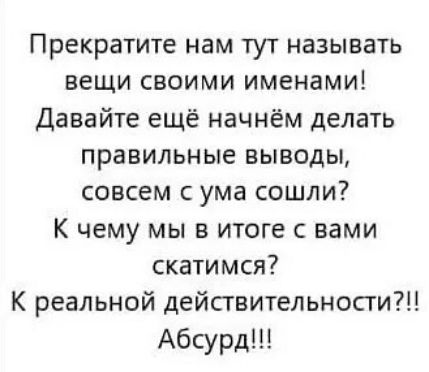 Прекратите нам тут называть вещи своими именами! Давайте еще начнем делать правильные выводы, совсем с ума сошли? К чему мы в итоге с вами скатимся? К реальной действительности?!! Абсурд!!!