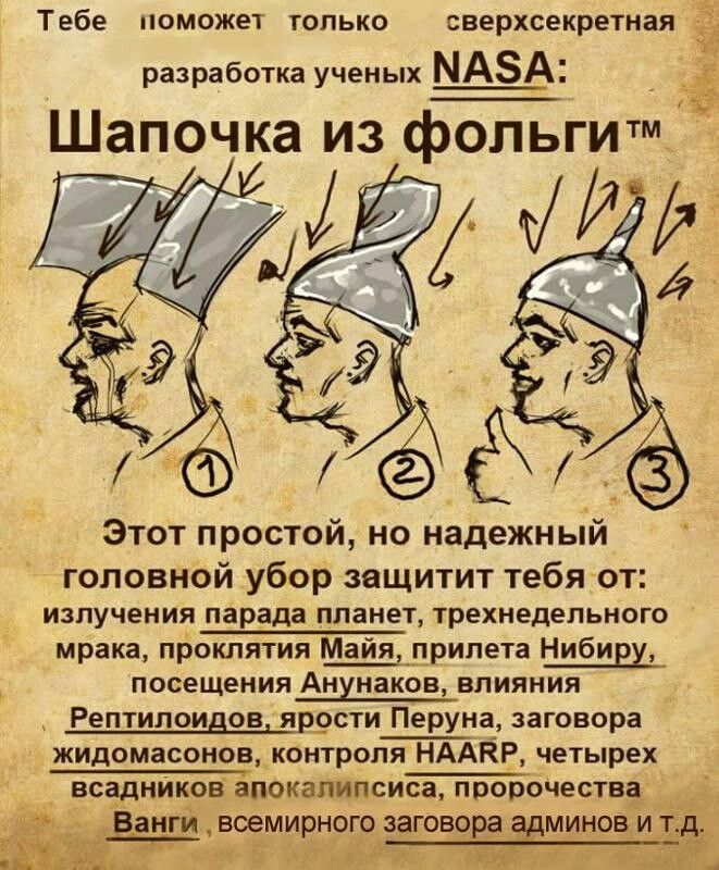Тебе поможет только сверхсекретная разработка ученых NASA: Шапочка из фольги™ Этот простой, но надежный головной убор защитит тебя от: излучения парада планет, трехнедельного мрака, проклятия Майя, прилета Нибиру, посещения Анунаков, влияния Рептилоидов, ярости Перуна, заговора жидомасонов, контроля HAARP, четырех всадников апокалипсиса,