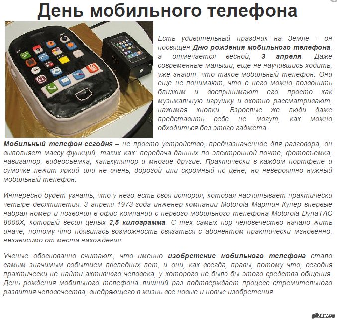 День мобильного телефона
Есть удивительный праздник на Земле - он посвящен Дню рождения мобильного телефона, а отмечается весной, 3 апреля. Даже современные малыши, еще не научившись ходить, уже знают, что такое мобильный телефон. Они еще не понимают, что с него можно позвонить близким и воспринимают его просто как музыкальную игрушку и охотно