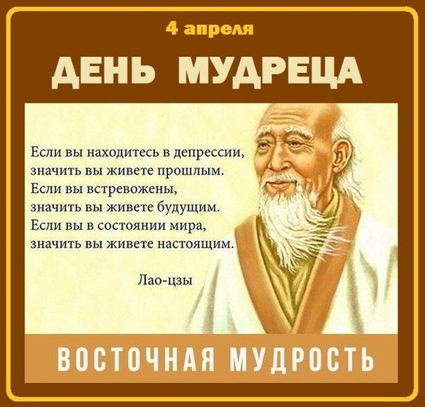 4 апреля ДЕНЬ МУДРЕЦА Если вы находитесь в депрессии, значит вы живете прошлым. Если вы встревожены, значит вы живете будущим. Если вы в состоянии мира, значит вы живете настоящим. Лао-цзы ВОСТОЧНАЯ МУДРОСТЬ