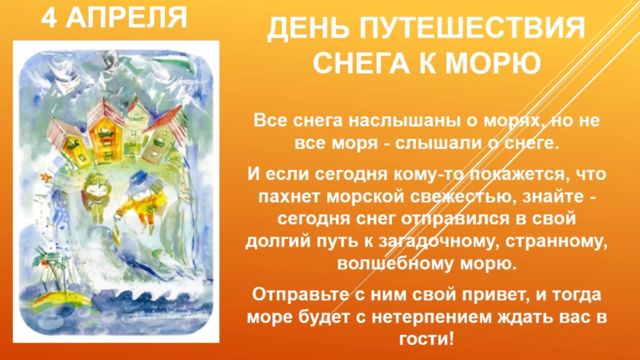 4 АПРЕЛЯ ДЕНЬ ПУТЕШЕСТВИЯ СНЕГА К МОРЮ Все снега наслышаны о морях, но не все моря - слышали о снеге. И если сегодня кому-то покажется, что пахнет морской свежестью, знайте - сегодня снег отправился в свой долгий путь к загадочному, странному, волшебному морю. Отправьте с ним свой привет, и тогда море будет с нетерпением ждать вас в гости!