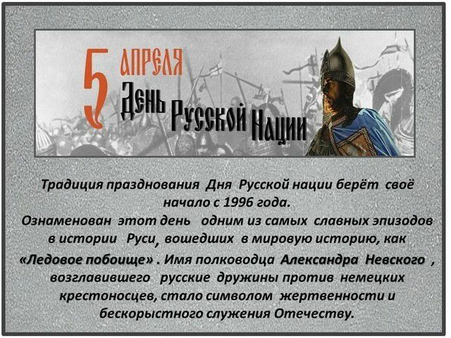 5 АПРЕЛЯ День Русской Нации Традиция празднования Дня Русской нации берёт своё начало с 1996 года. Ознаменован этот день одним из самых славных эпизодов в истории Руси, вошедших в мировую историю, как «Ледовое побоище». Имя полководца Александра Невского, возглавившего русские дружины против немецких крестоносцев, стало символом жертвенности и