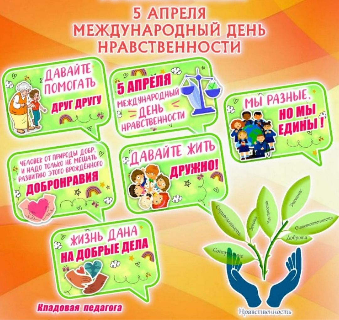 5 АПРЕЛЯ МЕЖДУНАРОДНЫЙ ДЕНЬ НРАВСТВЕННОСТИ. ДАВАЙТЕ ПОМОГАТЬ ДРУГ ДРУГУ. МЫ РАЗНЫЕ, НО МЫ ЕДИНЫ! ЧЕЛОВЕК ОТ ПРИРОДЫ ДОБР. И НАДО ТОЛЬКО НЕ МЕШАТЬ РАЗВИТИЮ ЭТОГО ВРОЖДЕННОГО ДОБРОНРАВИЯ. ДАВАЙТЕ ЖИТЬ ДРУЖНО! ЖИЗНЬ ДАНА НА ДОБРЫЕ ДЕЛА. КЛАДОВАЯ ПЕДАГОГА. НРАВСТВЕННОСТЬ: Сострадание, Справедливость, Забота, Честность, Уважение, Ответственность,
