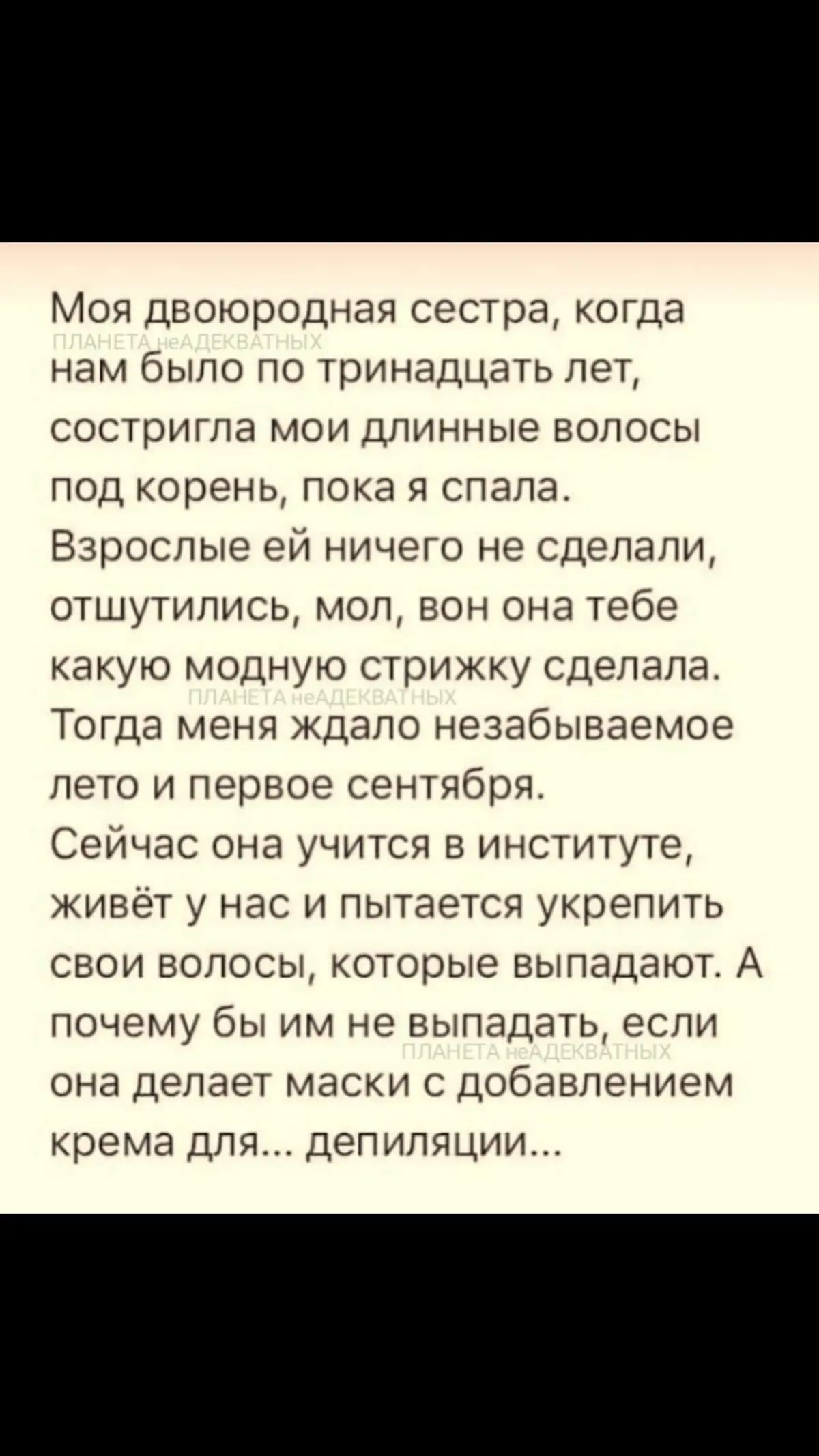 Моя двоюродная сестра когда нам было по тринадцать лет состритла мои длинные волосы под корень пока я спала Взрослые еи ничего не сделали отшутились мол вон она тебе какую модную стрижку сделала Тогда меня ждало незабываемое лето и первое сентября СсИчас она учится в институте живет у нас и пытается укрепить свои волосы которые выпадают А почему бы им не выпадать если она делает маски с добавление