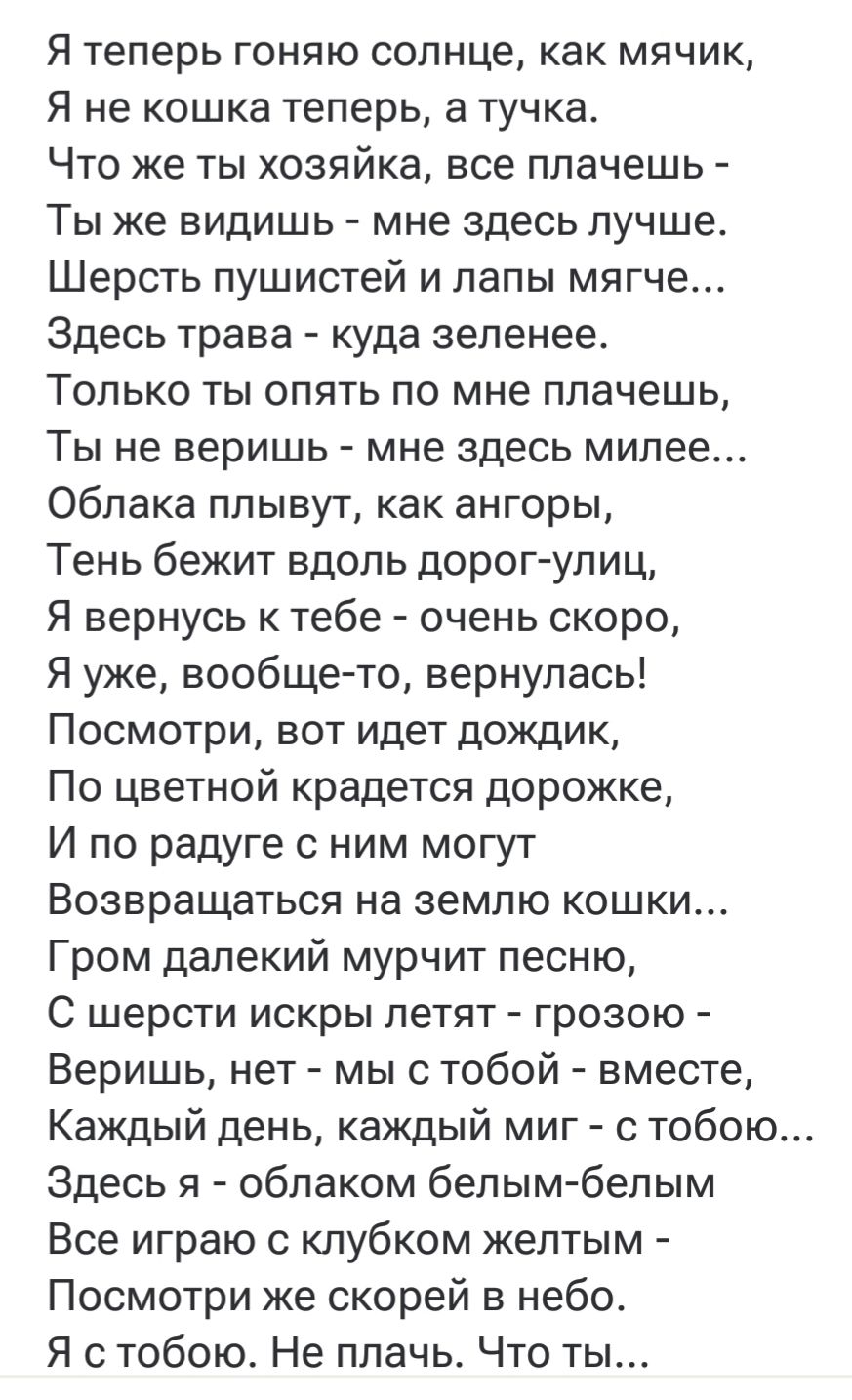 Я теперь гоняю солнце, как мячик, Я не кошка теперь, а тучка. Что же ты хозяйка, все плачешь - Ты же видишь - мне здесь лучше. Шерсть пушистей и лапы мягче... Здесь трава - куда зеленее. Только ты опять по мне плачешь, Ты не веришь - мне здесь милее... Облака плывут, как ангоры, Тень бежит вдоль дорог-улиц, Я вернусь к тебе - очень скоро, Я уже, вообще-то, вернулась! Посмотри, вот идет дождик, По цветной крадется дорожке, И по радуге с ним могут Возвращаться на землю кошки... Гром дальний мурчит песню. С шерсти искры летят - грозою - Веришь, нет - мы с тобой - вместе, Каждый день, каждый миг - с тобою... Здесь я - облаком белым-белым Все играю с клубком жёлтым - Посмотри же скорее в небо. Я с тобою. Не плачь. Что ты...