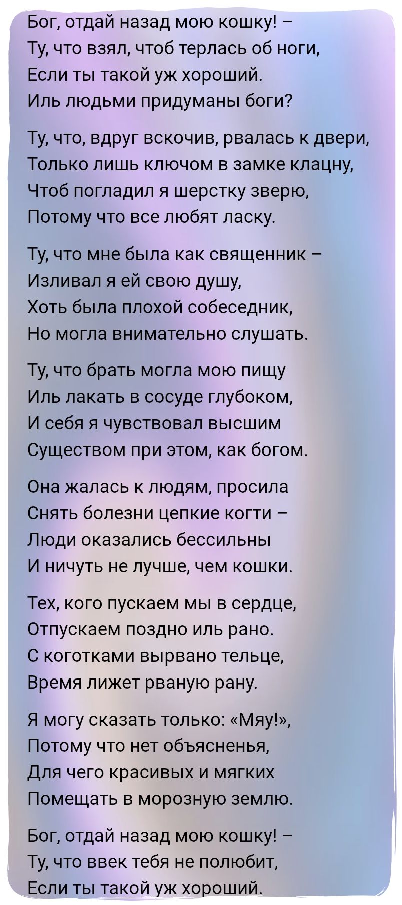Бог, отдай назад мою кошку! –\nТу, что взял, чтобы терлась об ноги,\nЕсли ты такой уж хороший.\nИль людьми придуманы боги?\n\nТу, что, вдруг вскочив, рвалась к двери,\nТолько лишь ключом в замке клацнул,\nЧтоб погладил я шерстку зверю,\nПотому что все любят ласку.\n\nТу, что мне была как священник –\nИзливала я ей свою душу,\nХоть была плохой собеседник,\nНо могла внимательно слушать.\n\nТу, что брать могла мою пищу\nИль лакать в сосуде глубоком,\nИ себя я чувствовал высшим\nСуществом при этом, как богом.\n\nОна жалась к людям, просила\nСнять болезни цепкие когти –\nЛюди оказались бессильны\nИ ничуть не лучше, чем кошки.\n\nТех, кого пускаем мы в сердце,\nОтпускаем поздно иль рано.\nС коготками вырвано тельце,\nВремя ляжет рваную рану.\n\nЯ могу сказать только: «Мяу!»,\nПотому что нет объяснения,\nДля чего красивые и мягкие\nПомещать в морозную землю.\n\nБог, отдай назад мою кошку! –\nТу, что вверк тебя не полюбит,\nЕсли ты такой уж хороший.