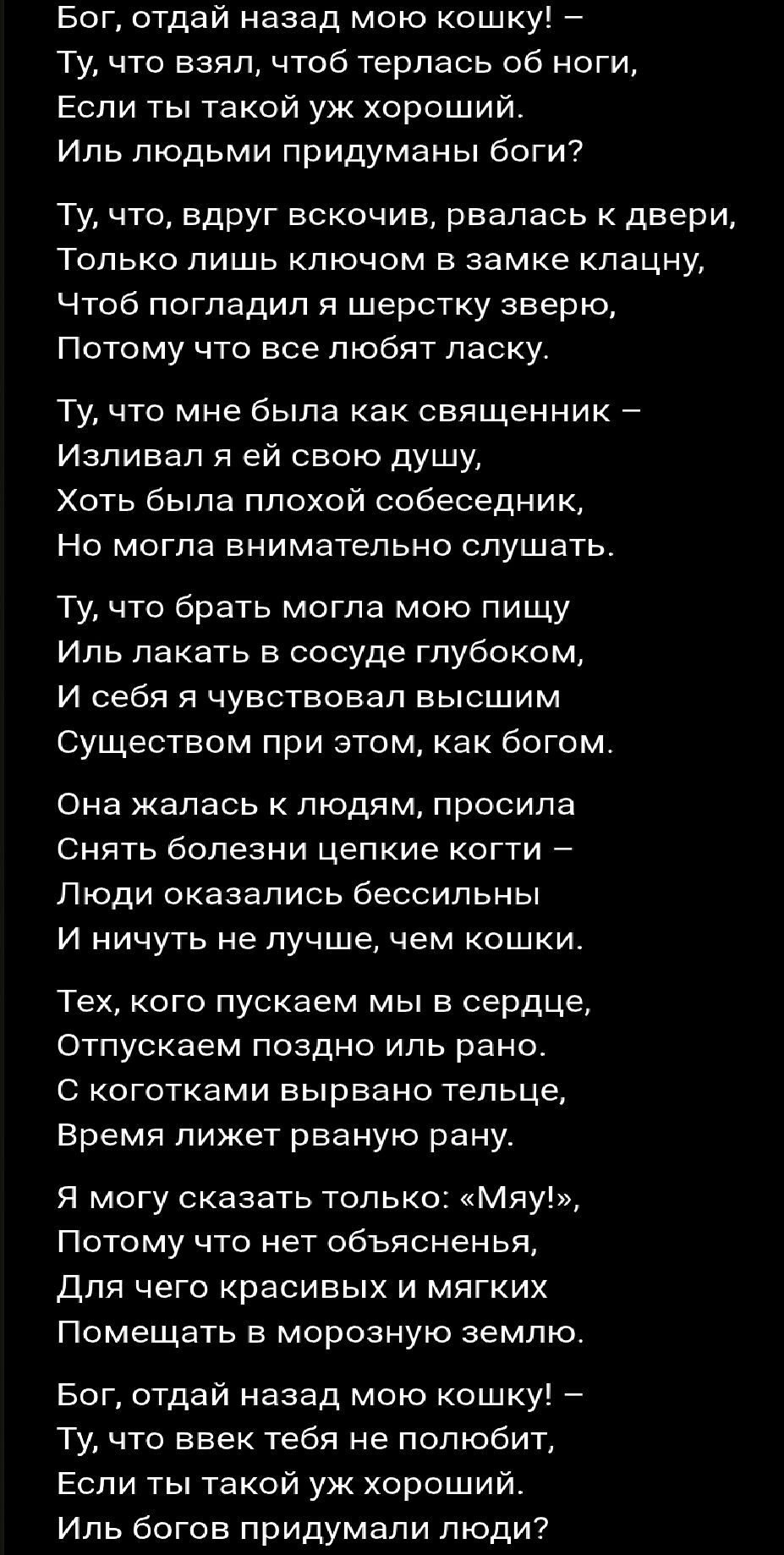 Бог, отдай назад мою кошку! – Ту, что взял, чтоб терлась об ноги, Если ты такой уж хороший. Иль люди придумывали боги? Ту, что вдруг вскочив, рвалась к двери, Только лишь ключом в замке клацну, Чтоб погладил я шерстку зверю, Потому что все любят ласку. Ту, что мне была как священник – Изливaл я ей свою душу, Хоть была плохой собеседник, Но могла внимательно слушать. Ту, что брать могла мою пищу Иль лакать в сосуде глубоком, И себя я чувствовал высшим Существом при этом, как богом. Она жалась к людям, просила Снять болезни цепкие когти – Люди оказались бессильны И ничуть не лучше, чем кошки. Тех, кого пускаем мы в сердце, Отпускаем поздно или рано. С котятками выравано телце, Время лишит раненую рану.