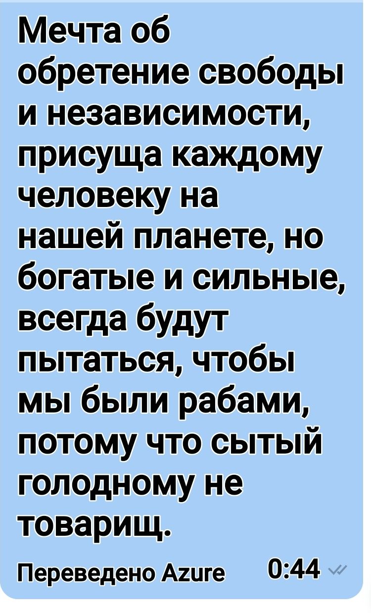 Мечта об обретение свободы и независимости присуща каждому человеку на нашей планете но богатые и сильные всегда будут пытаться чтобы мы были рабами потому что сытый голодному не товарищ Переведено Агиге 0344