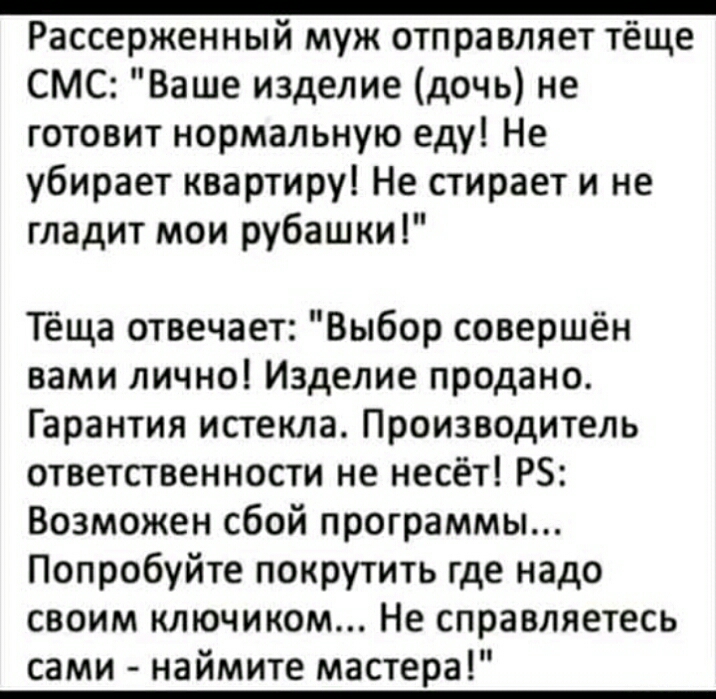 _ Рассерженный муж отправляет тёще СМС Ваше изделие дочь не готовит нормальную еду Не убирает квартиру Не стирает и не гладит мои рубашки Тёща отвечает Выбор совершён вами лично Изделие продано Гарантия истекла Производитель ответственности не несёт РБ Возможен сбой программы Попробуйте покрутить где надо своим ключиком Не справляетесь сами наймите мастера