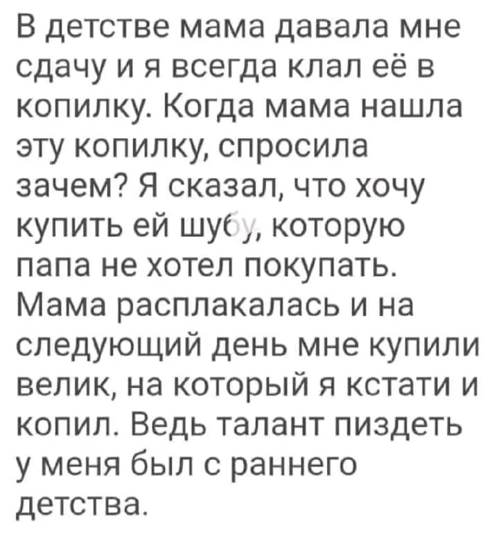 В детстве мама давала мне сдачу и я всегда клал её в копилку Когда мама нашла эту копилку спросила зачем Я сказал что хочу купить ей шу которую папа не хотел покупать Мама расплакалась и на следующий день мне купили велик на который я кстати и копил Ведь талант пиздеть у меня был с раннего детства