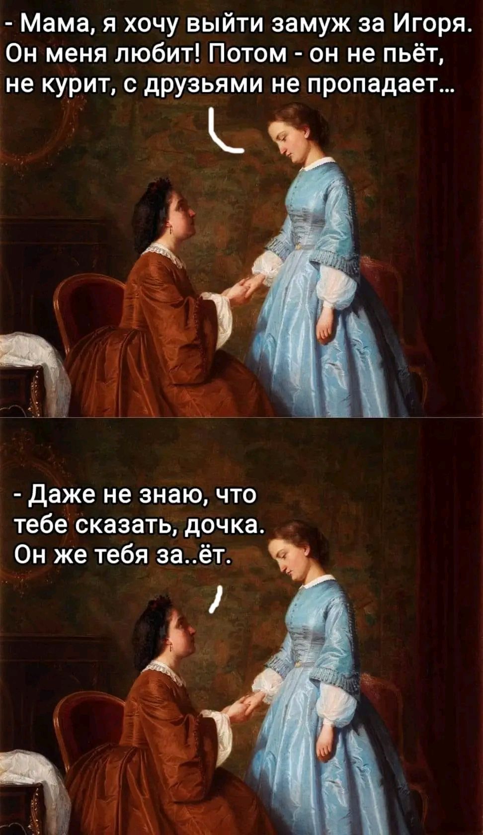 Мама я хочу выйти замуж за Игоря Он меня любит Потом он не пьёт не курит с друзьями не пропадает е даже не знаю ЧТО тебе сказать дочка Он же тебя заёт
