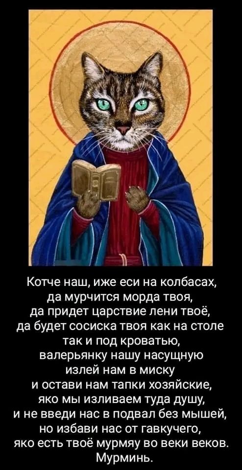 Котче наш иже еси на копбасах да мурчится морда твоя да придет царствие пени твоё да будет сосиска твоя как на столе так и под кроватью валерьянку нашу насущную изпей нам в миску и остави нам тапки хозяйские яко мы изливаем туда душу и не введи нас в подвал без мышей но избави нас от гавкучего яко есть твоё мурмяу во веки веков Мурминь