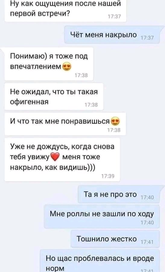 Ну как ощущения после нашей первой встречи Чёт меня накрыло Понимаю я тоже под впечатлением Не ожидал что ты такая офигенная и что так мне понравишься Уже не дождусь когда снова тебя увижу меня тоже накрыло как видишь Та я не про это МНЕ РОЛЛЫ МЕ ЗЗШПИ ПО ходу Тошнило жестко Но щас проблевалась и вроде норм