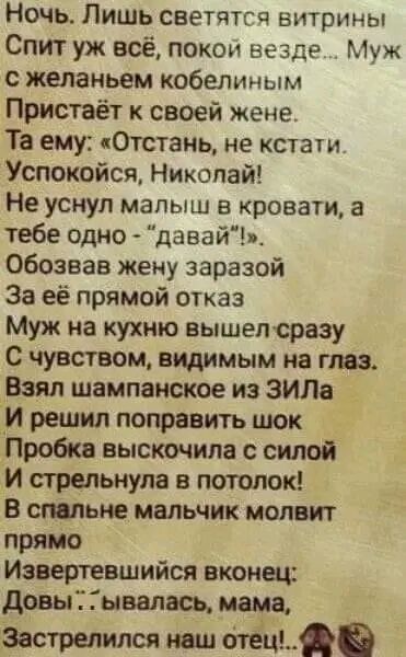Ночь Лишь светятсч витрИны Спит уж всё покои везде Муж желаньем кобелиным Пристаёт к своей жене Та ему Отстанц не кстати Успокойся Николай Не уснул малыш кровати а тебе одно давайи обозвав жену заразой За её прямой отказ Муж на кухню вышепсразу С чувством видимым на глаз Взял шампанское из ЗИЛа И решил поправить шок Пробка выскочила с силой И стрельнупа в потолок В смт ме мальчик молит прямо Извер