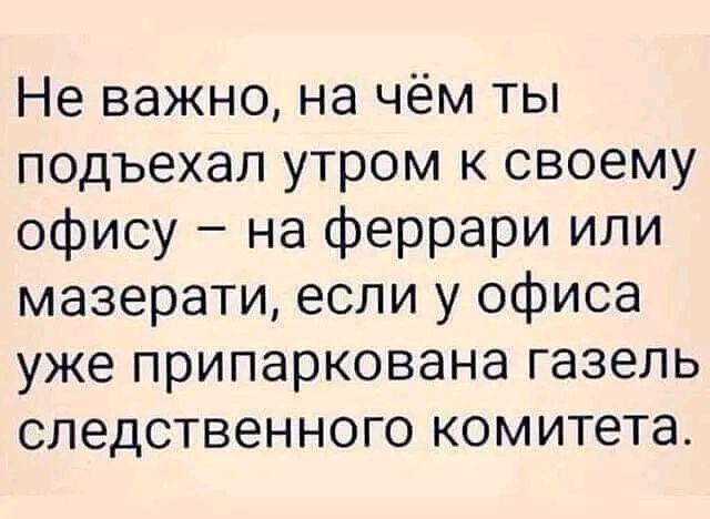 Не важно на чём ты подъехал утром к своему офису на феррари или мазерати если у офиса уже припаркована газель следственного комитета