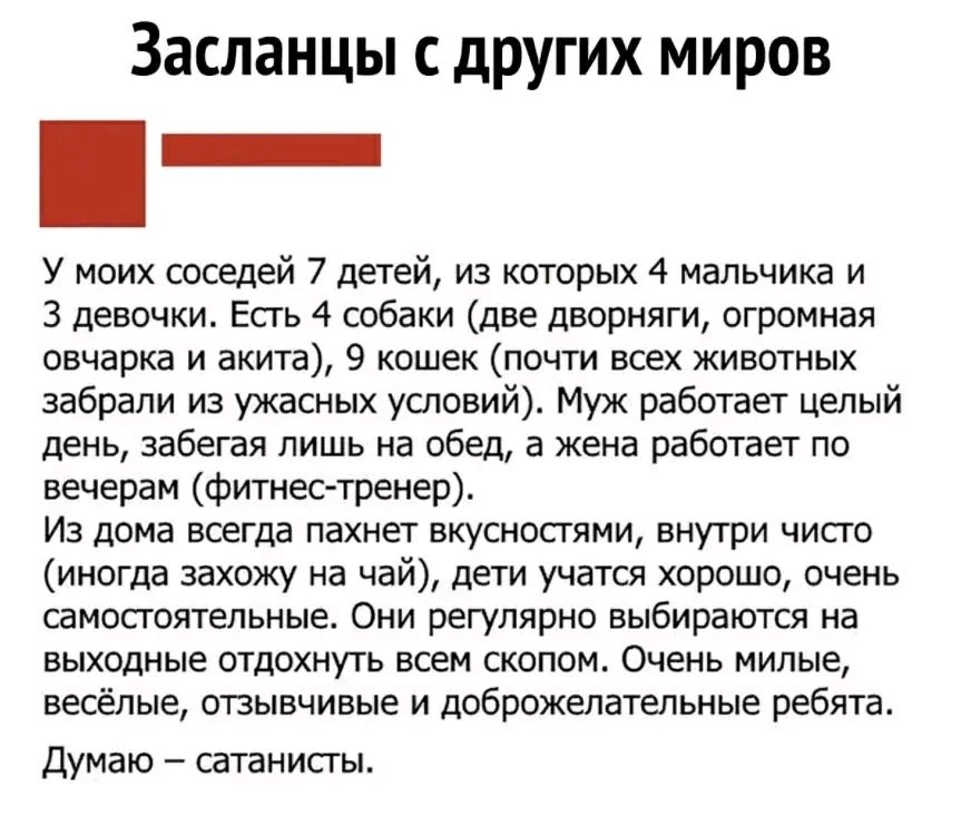 Засланцы других миров у моих соседей 7 детей из которых 4 мальчика и 3 девочки Есть 4 собаки две дворняги огромная овчарка и акита 9 кошек почти всех животных забрали иа ужасных условий Муж работает целый день забегая лишь на обед а жена работает по вечерам фитнес тренер Из дома всегда пахнет вкусностии внутри чисто иногда захожу на чай дети учатся хорошо очень самостоятельные Они регулярно выбира
