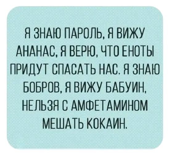 Я ЗНАЮ ПАРОЛЬ Я ВИЖУ АНАНАСЯ ВЕРЮ ЧТО ЕНОТЫ ПРИДУТ СПАСАТЬ НАС Я ЗНАЮ БОБРОВ Я ВИЖУ БАБУИН НЕЛЬЗЯ 8 АМФЕТАМИНОМ МЕШАТЬ КПКАИН