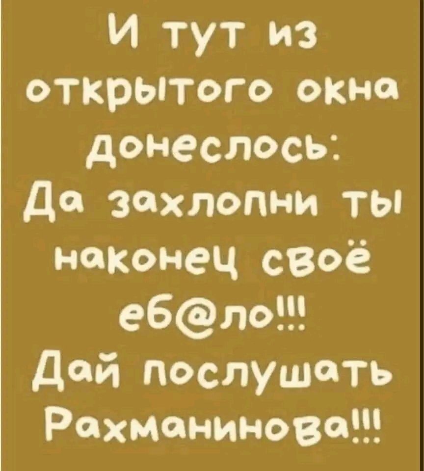 И тут из открытого окна донеслось да захлопни ты наконец своё е6ло дай послушать Рахманинова