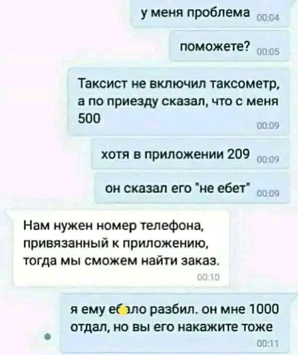 у меня проблема поможете Таксист ие включил таксометр по приезду сказал что с меня 500 хотя в приложении 209 он сказал его не ебет _ Нам нужен номер телефона привязанный к приложению тогда мы сможем найти заказ я ему Юле разбил он мне 1000 отдал но вы его машина тоже вт