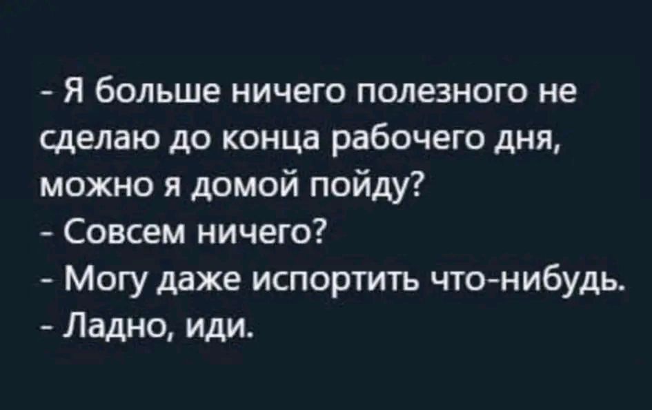 Я больше ничего полезного не сделаю до конца рабочего дня можно и домой пойду Совсем ничего Могу даже испортить что нибудь Ладно иди