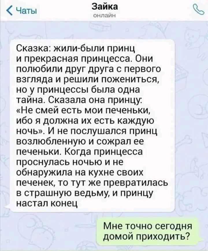 Чаты Зайка Сказка жили были принц и прекрасная принцесса Они полюбили друг друга с первого взгляда и решили пожениться но у принцессы была одна тайна Сказала она принцу Не смей есть мои печеньки ибо я должна их есть каждую ночь И не послушался принц возлюбленную и сожрал ее печеньки Когда принцесса проснулась ночью и не обнаружила на кухне своих печенек то тут же превратилась в страшную ведьму и п