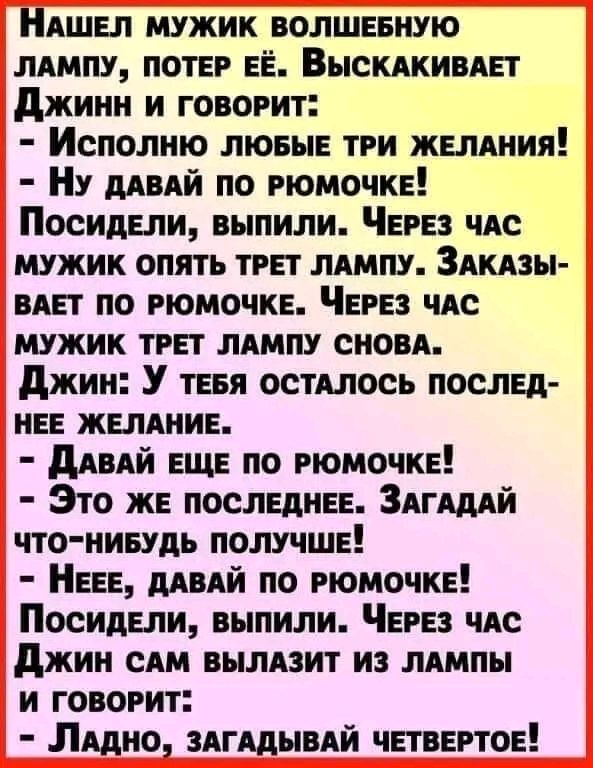 НАШЕЛ мужик волшниую ммпу ПОТЕР ЕЁ Выскдкивдп джинн и говорит Исполию ЛЮБЫЕ три ЖЕЛАНИЯ Ну ддпй по РЮМОЧКЕ Посидели выпили ЧЕРЕЗ ЧАС мужик опять ТРЕТ лАмпу Здкдзы ВАЕТ по РЮМОЧКЕ ЧЕРЕЗ чм мужик ТРЕТ ЛАМПУ сном джии У тЕвя остиюсь послы иЕЕ ЖЕЛАНИЕ дАвАЙ ЕЩЕ по РЮМОЧКЕ Зто ЖЕ послами Здгшй что нивудь получшЕ НЕЕЕ мый по РЮМОЧКЕ ПосидЕпи выпили ЧЕРЕЗ чис джин сАм вылпит из плиты и говорит Лито ЗАГАД