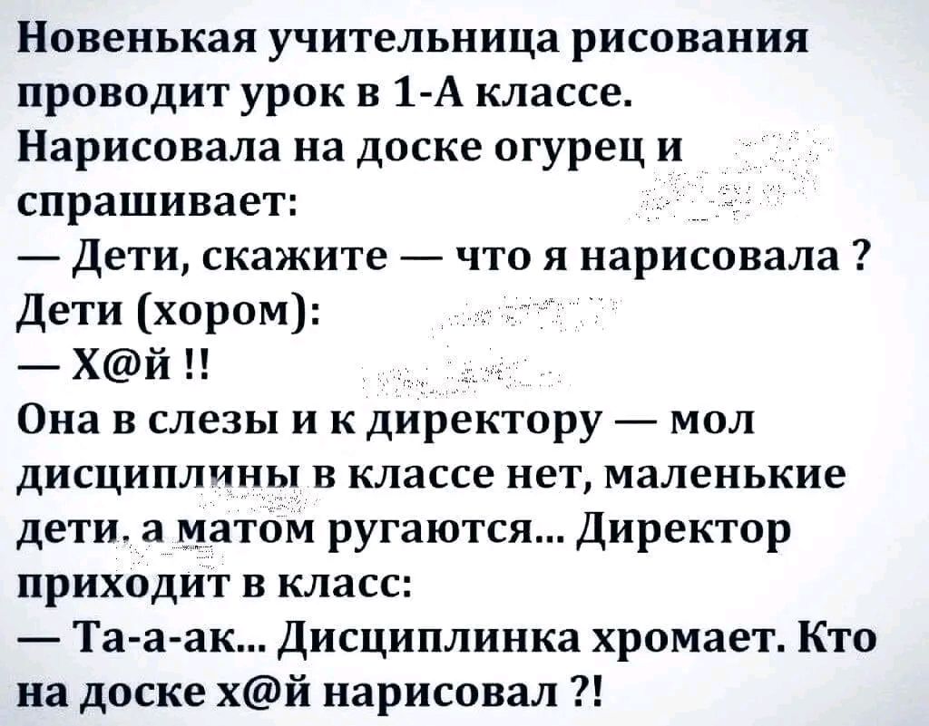 Новенькая учительница рисования проводит урок в 1 А классе Нарисовала на доске огурец и спрашивает Дети скажите что я нарисовала Дети хором Хй Она в слезы и к директору _ мол дисциплины в классе нет маленькие дети а матом ругаются Директор приходит в класс Та а ак Дисциплинка хромает Кто на доске хй нарисовал