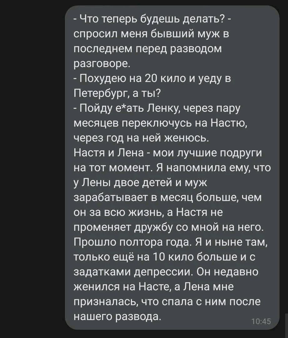 Что теперь будешь делать спросил меня бывший муж в последнем перед разводом разгаворе Похудею на 20 кило и уеду в Петербург а ты Пойду еать Ленку через пару месяцев переключусь на Настю через год на ней женюсь Настя и Лена мои лучшие подруги на тот момент Я напомнила ему что у Пены двое детей и муж зарабатывает в месяц больше чем он за всю жизнь а Настя не променяет дружбу со мной на него Прошло п