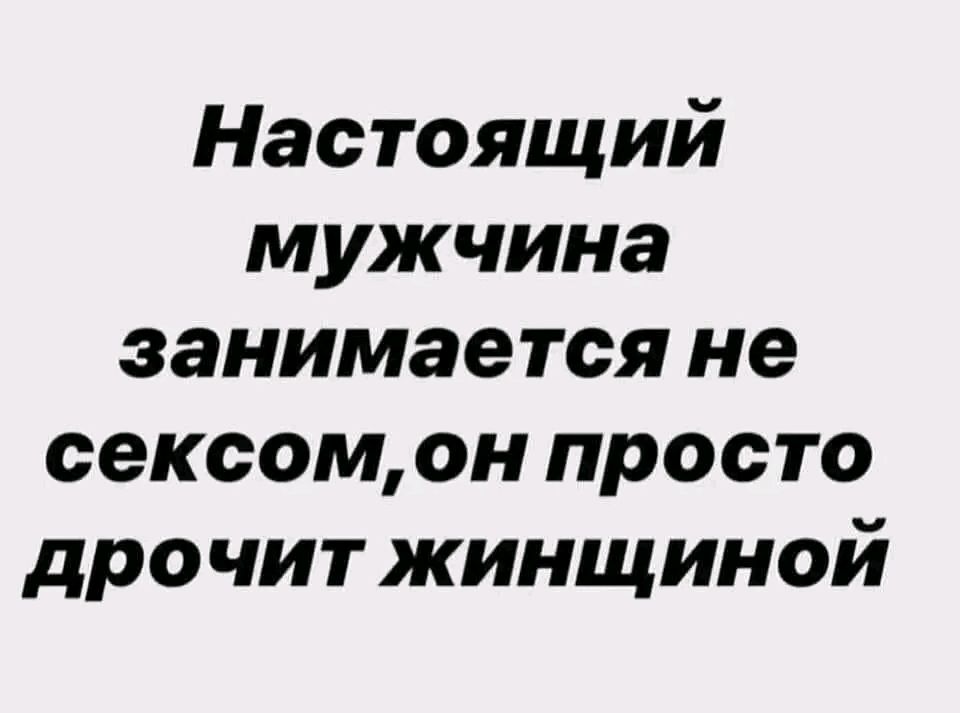 Настоящий мужчина занимается не сексом он просто дрочит жинщиной